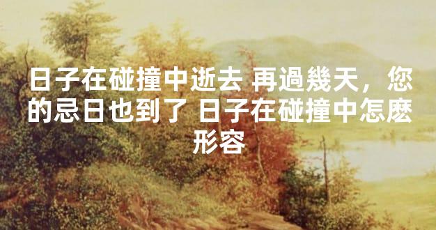 日子在碰撞中逝去 再過幾天，您的忌日也到了 日子在碰撞中怎麽形容